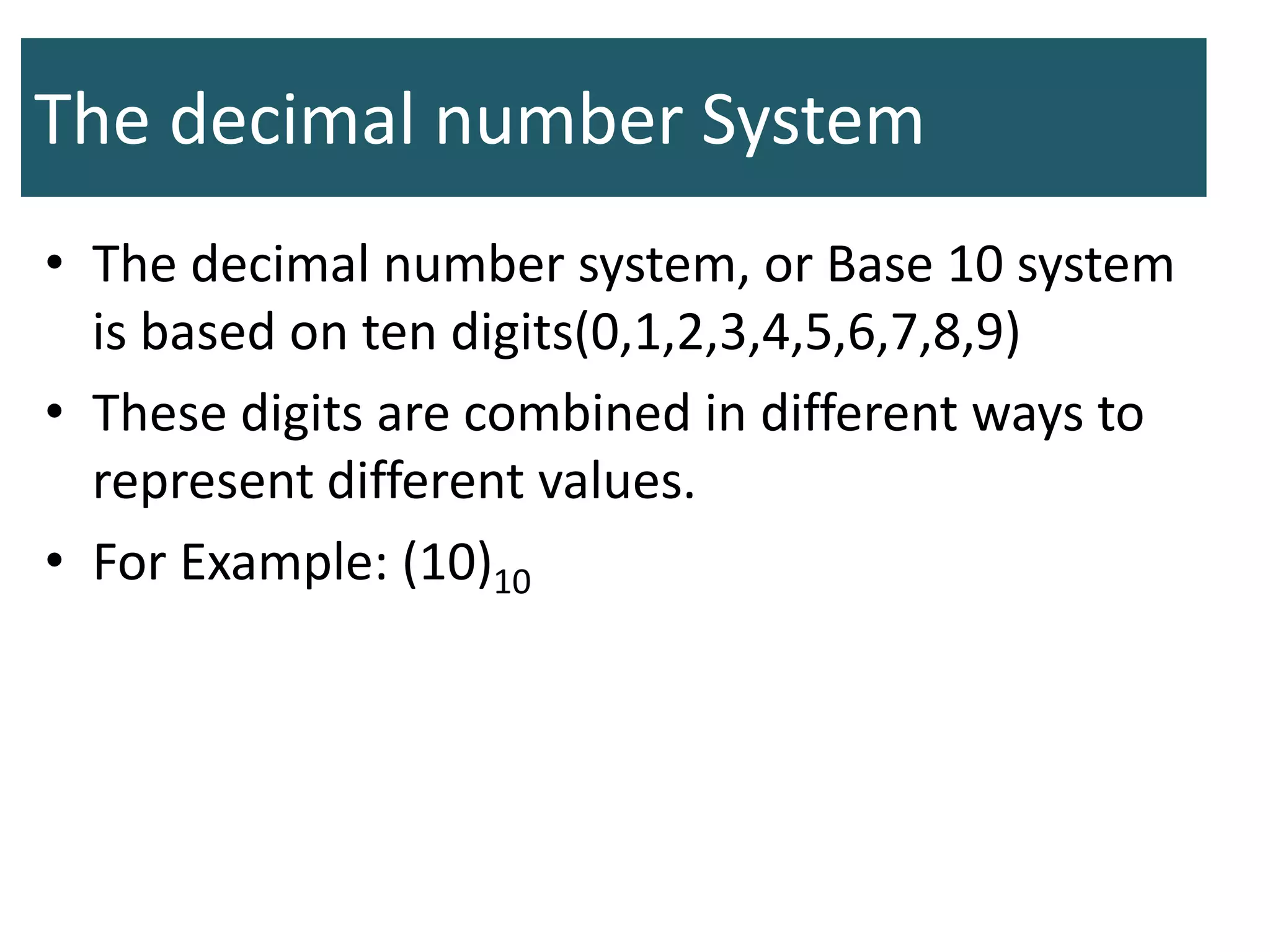 The decimal number System
• The decimal number system, or Base 10 system
is based on ten digits(0,1,2,3,4,5,6,7,8,9)
• These digits are combined in different ways to
represent different values.
• For Example: (10)10
 