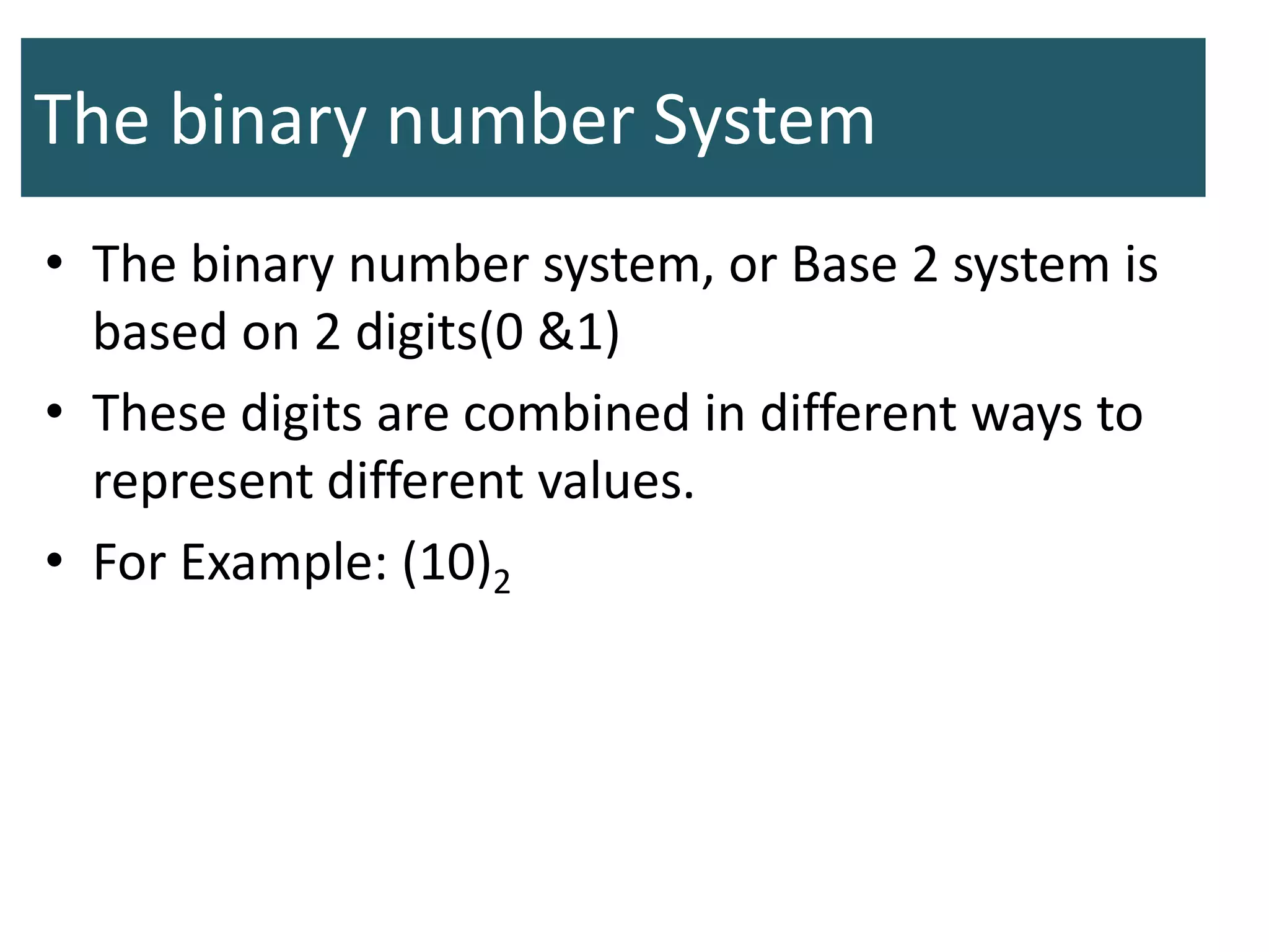 The binary number System
• The binary number system, or Base 2 system is
based on 2 digits(0 &1)
• These digits are combined in different ways to
represent different values.
• For Example: (10)2
 