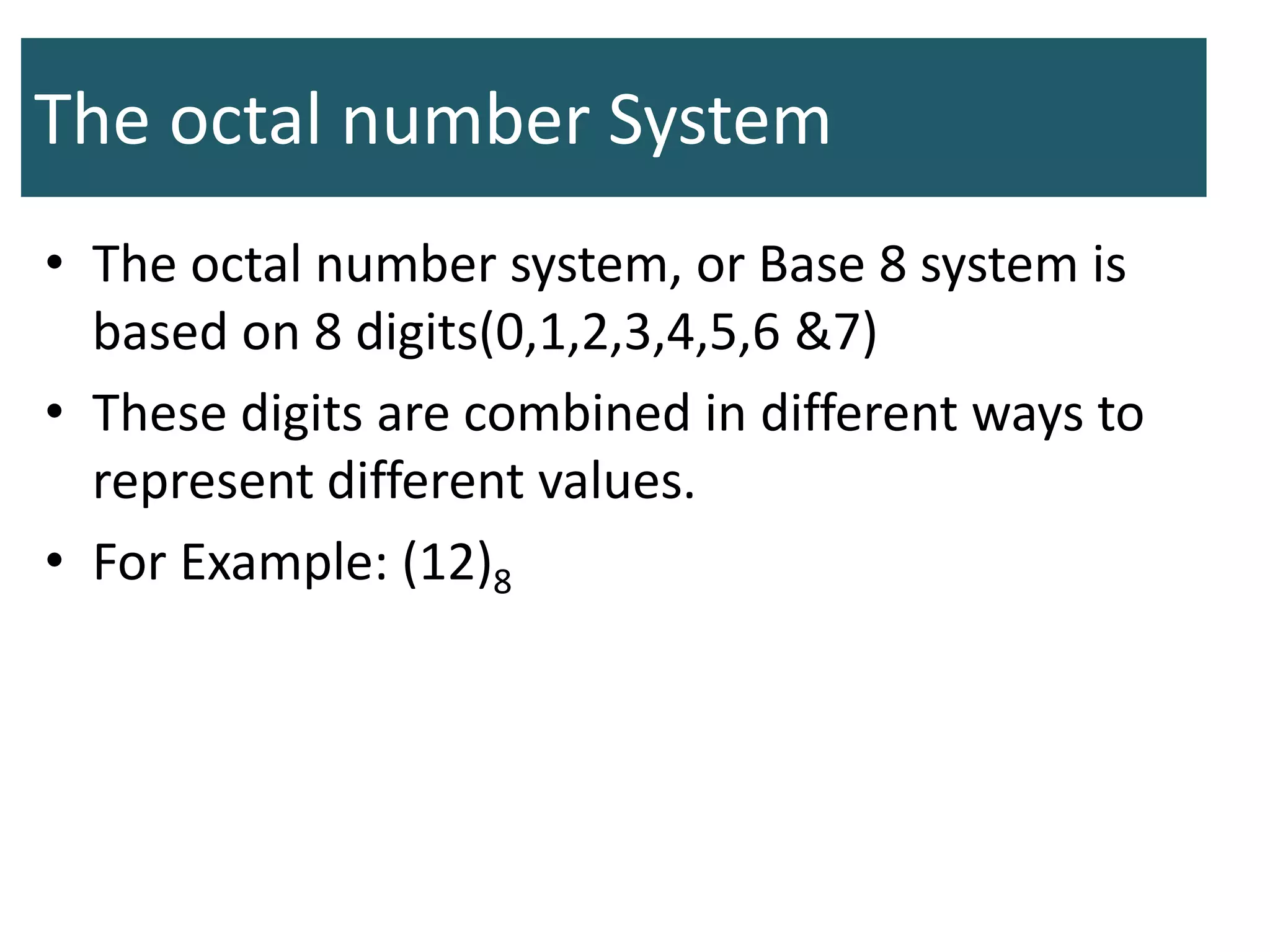 The octal number System
• The octal number system, or Base 8 system is
based on 8 digits(0,1,2,3,4,5,6 &7)
• These digits are combined in different ways to
represent different values.
• For Example: (12)8
 