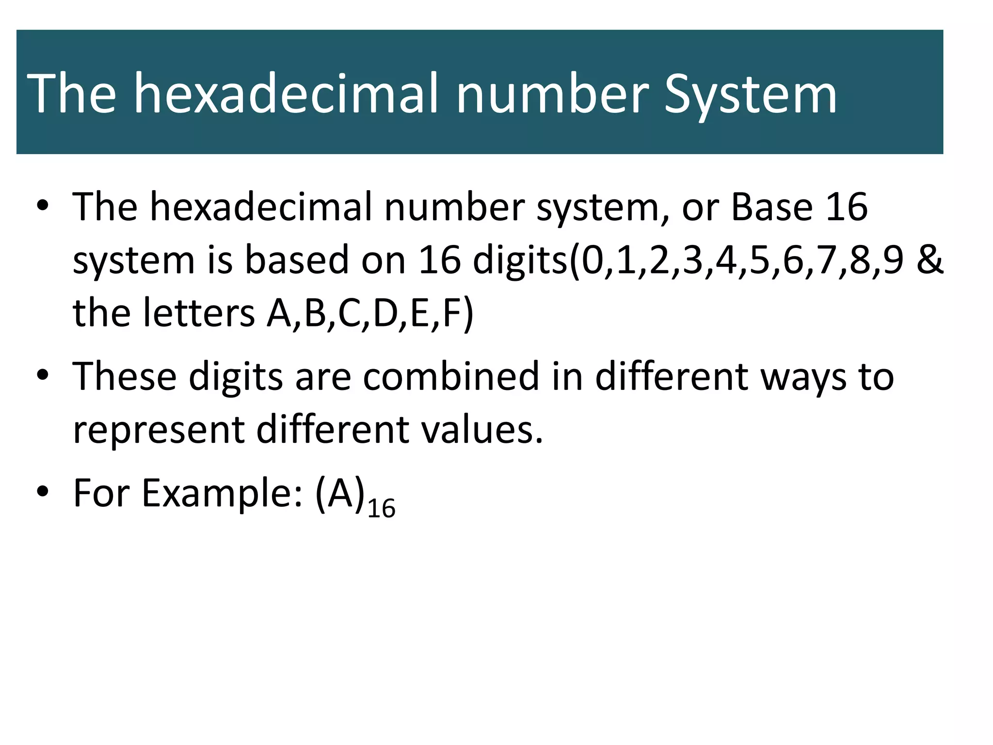 The hexadecimal number System
• The hexadecimal number system, or Base 16
system is based on 16 digits(0,1,2,3,4,5,6,7,8,9 &
the letters A,B,C,D,E,F)
• These digits are combined in different ways to
represent different values.
• For Example: (A)16
 