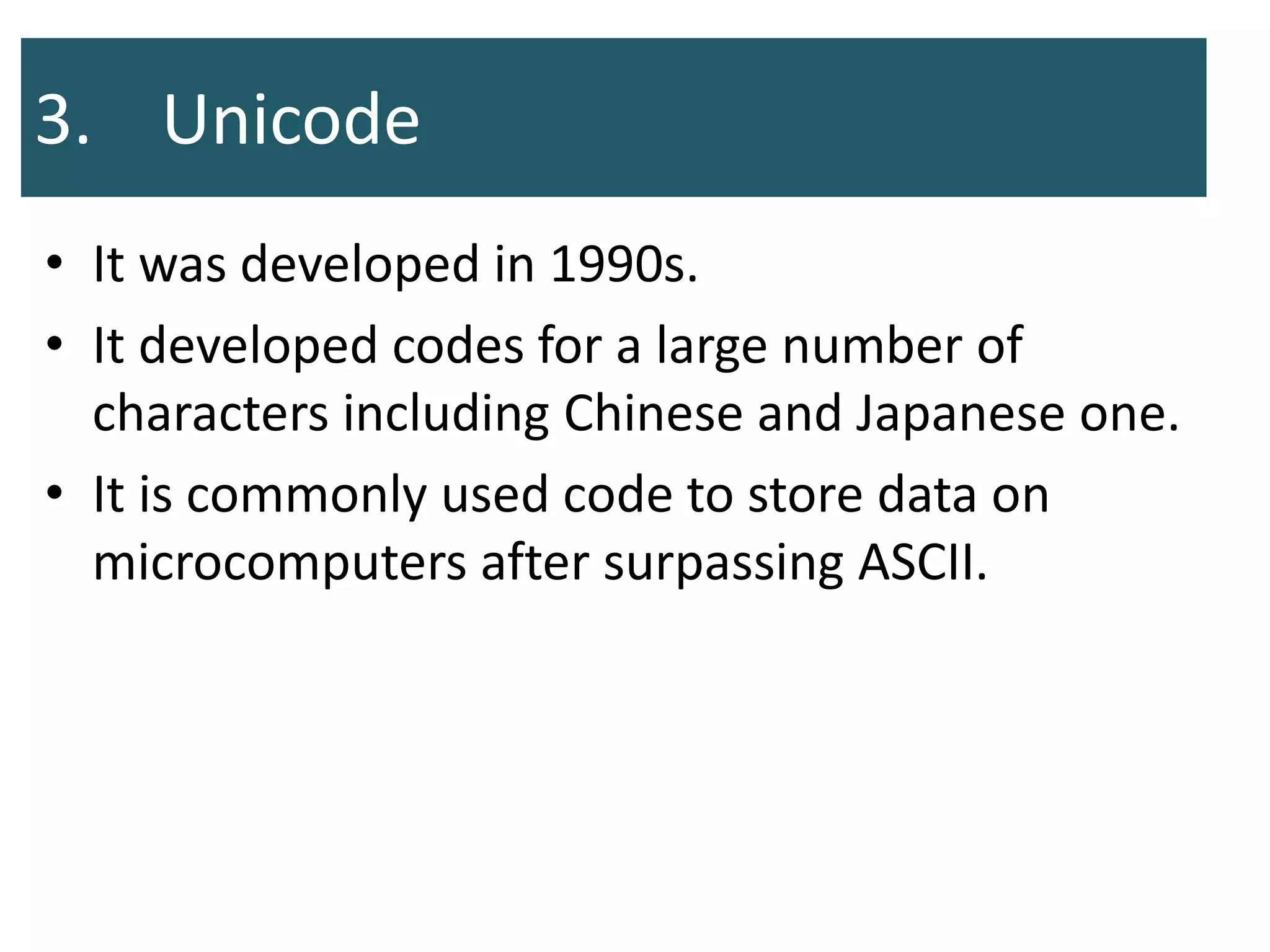 3. Unicode
• It was developed in 1990s.
• It developed codes for a large number of
characters including Chinese and Japanese one.
• It is commonly used code to store data on
microcomputers after surpassing ASCII.
 