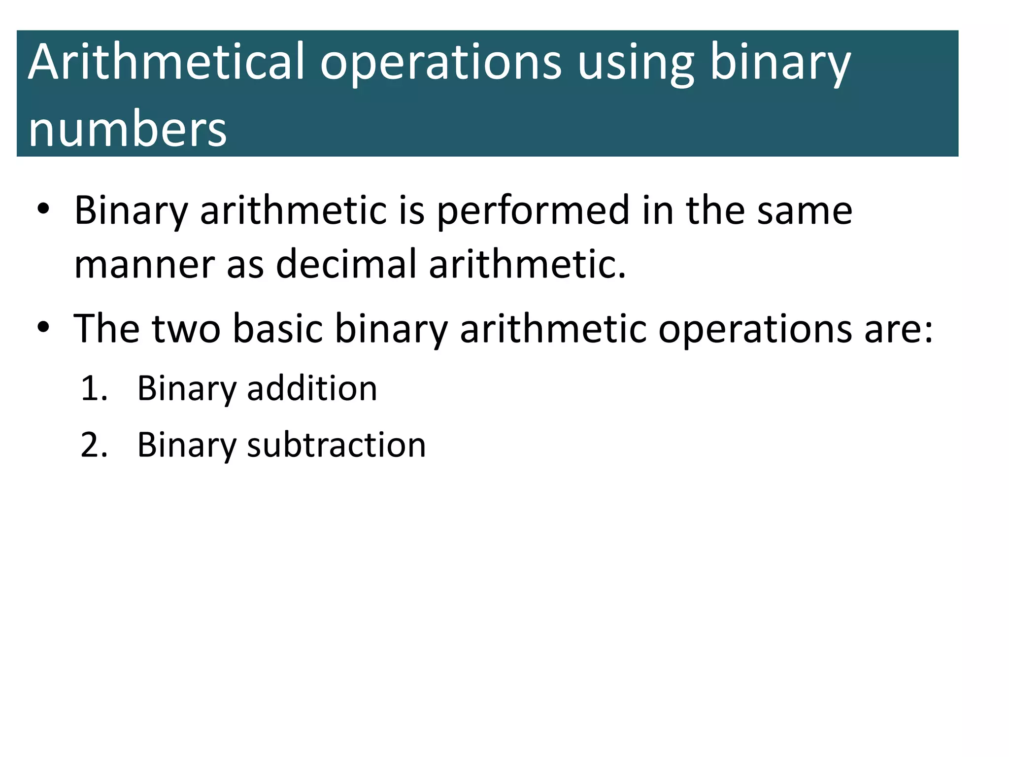 Arithmetical operations using binary
numbers
• Binary arithmetic is performed in the same
manner as decimal arithmetic.
• The two basic binary arithmetic operations are:
1. Binary addition
2. Binary subtraction
 