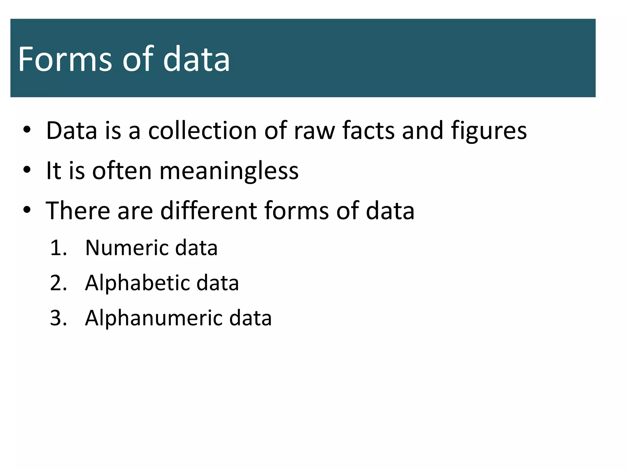 Forms of data
• Data is a collection of raw facts and figures
• It is often meaningless
• There are different forms of data
1. Numeric data
2. Alphabetic data
3. Alphanumeric data
 