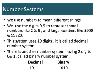 Number Systems
• We use numbers to mean different things.
• We use the digits 0-9 to represent small
numbers like 2 & 5 , and large numbers like 5900
& 99723.
• This system uses 10 digits , it is called decimal
number system.
• There is another number system having 2 digits
0& 1, called binary number system.
Decimal Binary
10 1010
 