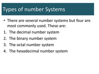 Types of number Systems
• There are several number systems but four are
most commonly used. These are:
1. The decimal number system
2. The binary number system
3. The octal number system
4. The hexadecimal number system
 