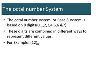 The octal number System
• The octal number system, or Base 8 system is
based on 8 digits(0,1,2,3,4,5,6 &7)
• These digits are combined in different ways to
represent different values.
• For Example: (12)8
 