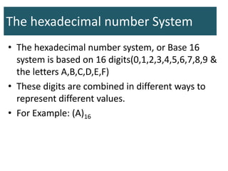 The hexadecimal number System
• The hexadecimal number system, or Base 16
system is based on 16 digits(0,1,2,3,4,5,6,7,8,9 &
the letters A,B,C,D,E,F)
• These digits are combined in different ways to
represent different values.
• For Example: (A)16
 