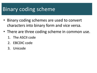 Binary coding scheme
• Binary coding schemes are used to convert
characters into binary form and vice versa.
• There are three coding scheme in common use.
1. The ASCII code
2. EBCDIC code
3. Unicode
 