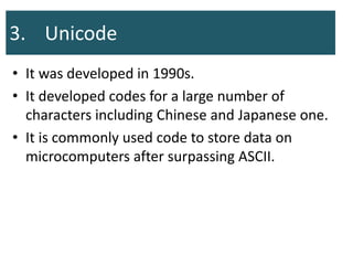 3. Unicode
• It was developed in 1990s.
• It developed codes for a large number of
characters including Chinese and Japanese one.
• It is commonly used code to store data on
microcomputers after surpassing ASCII.
 