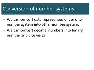 Conversion of number systems
• We can convert data represented under one
number system into other number system.
• We can convert decimal numbers into binary
number and vice versa.
 