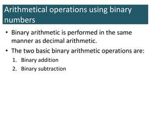 Arithmetical operations using binary
numbers
• Binary arithmetic is performed in the same
manner as decimal arithmetic.
• The two basic binary arithmetic operations are:
1. Binary addition
2. Binary subtraction
 