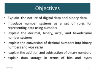 Objectives
• Explain the nature of digital data and binary data.
• introduce number systems as a set of rules for
representing data using numbers
• explain the decimal, binary, octal, and hexadecimal
number systems
• explain the conversion of decimal numbers into binary
numbers and vice versa
• explain the addition and subtraction of binary numbers
• explain data storage in terms of bits and bytes
5/30/2019 4
 