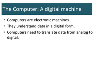The Computer: A digital machine
• Computers are electronic machines.
• They understand data in a digital form.
• Computers need to translate data from analog to
digital.
 