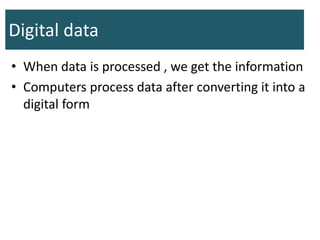Digital data
• When data is processed , we get the information
• Computers process data after converting it into a
digital form
 