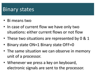 Binary states
• Bi means two
• In case of current flow we have only two
situations: either current flows or not flow
• These two situations are represented by 0 & 1
• Binary state ON=1 Binary state OFF=0
• The same situation we can observe in memory
unit of a processor.
• Whenever we press a key on keyboard,
electronic signals are sent to the processor.
 