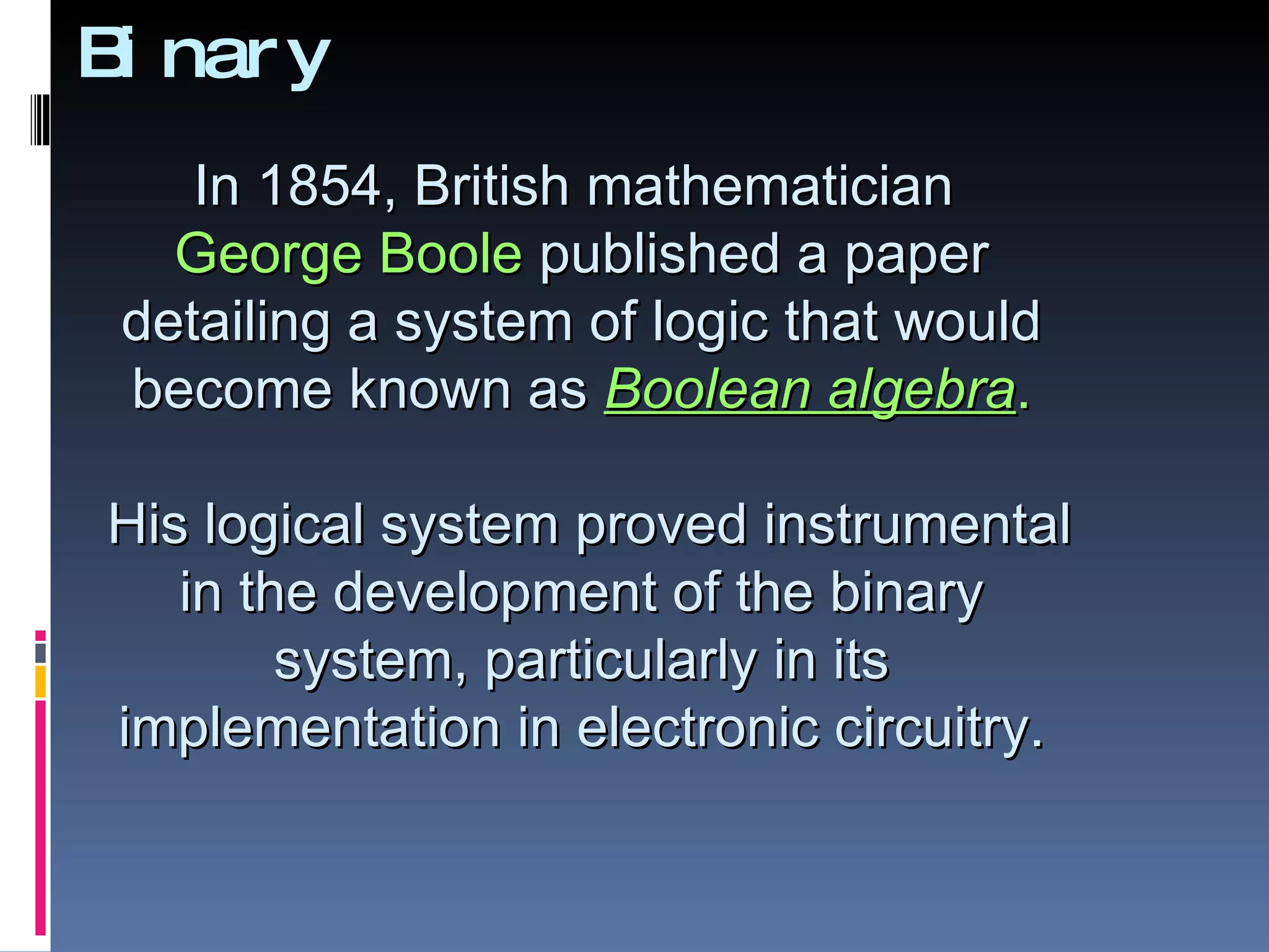 B nar y
 i
    In 1854, British mathematician
   George Boole published a paper
 detailing a system of logic that would
 become known as Boolean algebra.

His logical system proved instrumental
   in the development of the binary
        system, particularly in its
implementation in electronic circuitry.
 