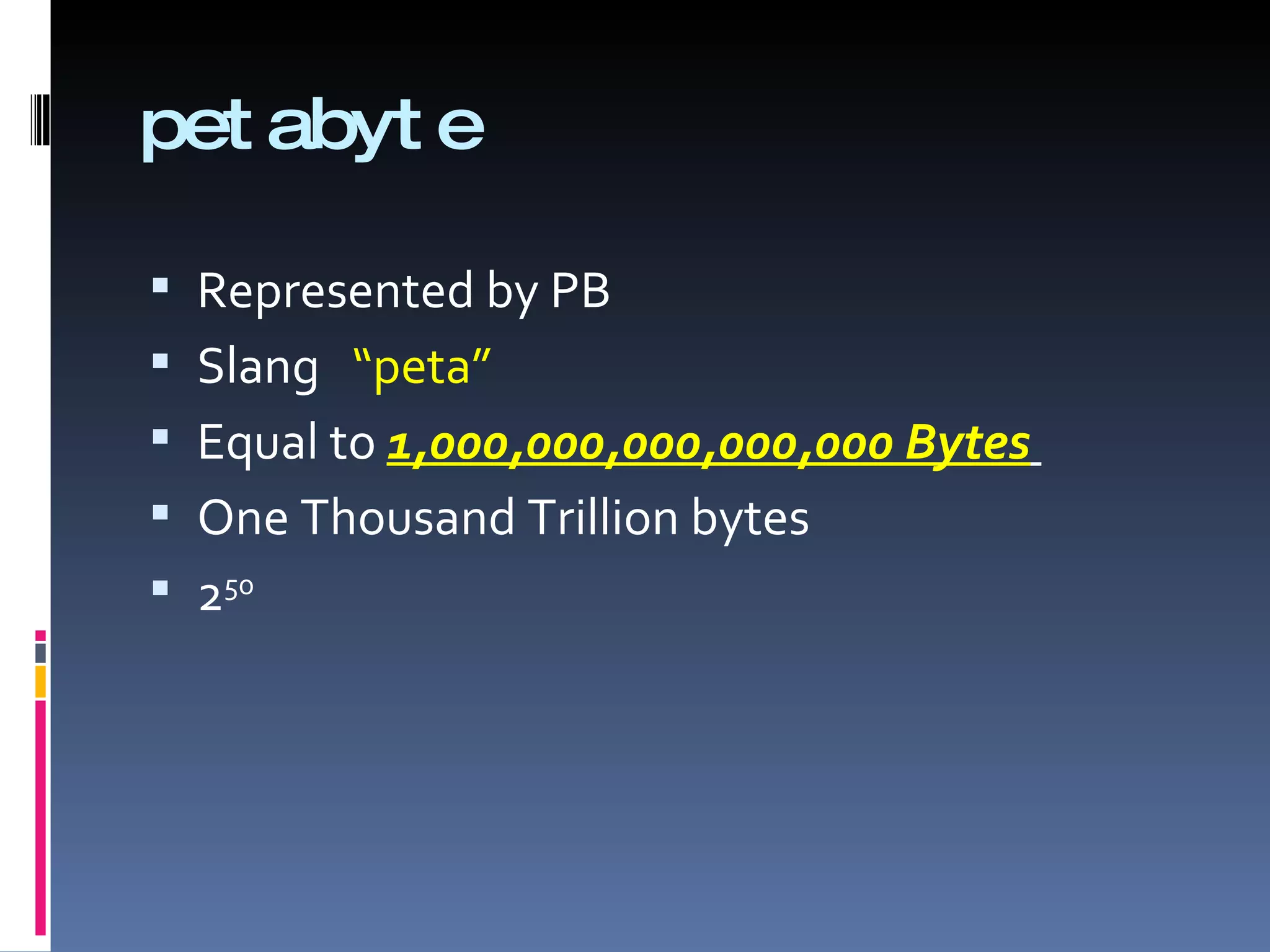 pet abyt e

 Represented by PB
 Slang “peta”
 Equal to 1,000,000,000,000,000 Bytes
 One Thousand Trillion bytes
 250
 
