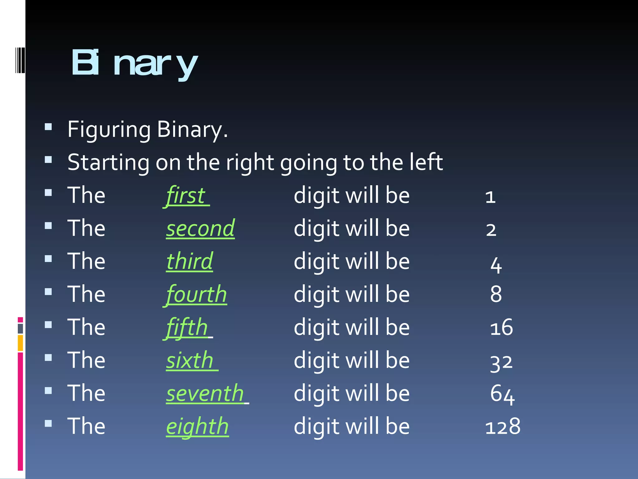 B nar y
     i
   Figuring Binary.
   Starting on the right going to the left
   The       first        digit will be      1
   The       second       digit will be      2
   The       third        digit will be      4
   The       fourth       digit will be      8
   The       fifth        digit will be      16
   The       sixth        digit will be      32
   The       seventh      digit will be      64
   The       eighth       digit will be      128
 