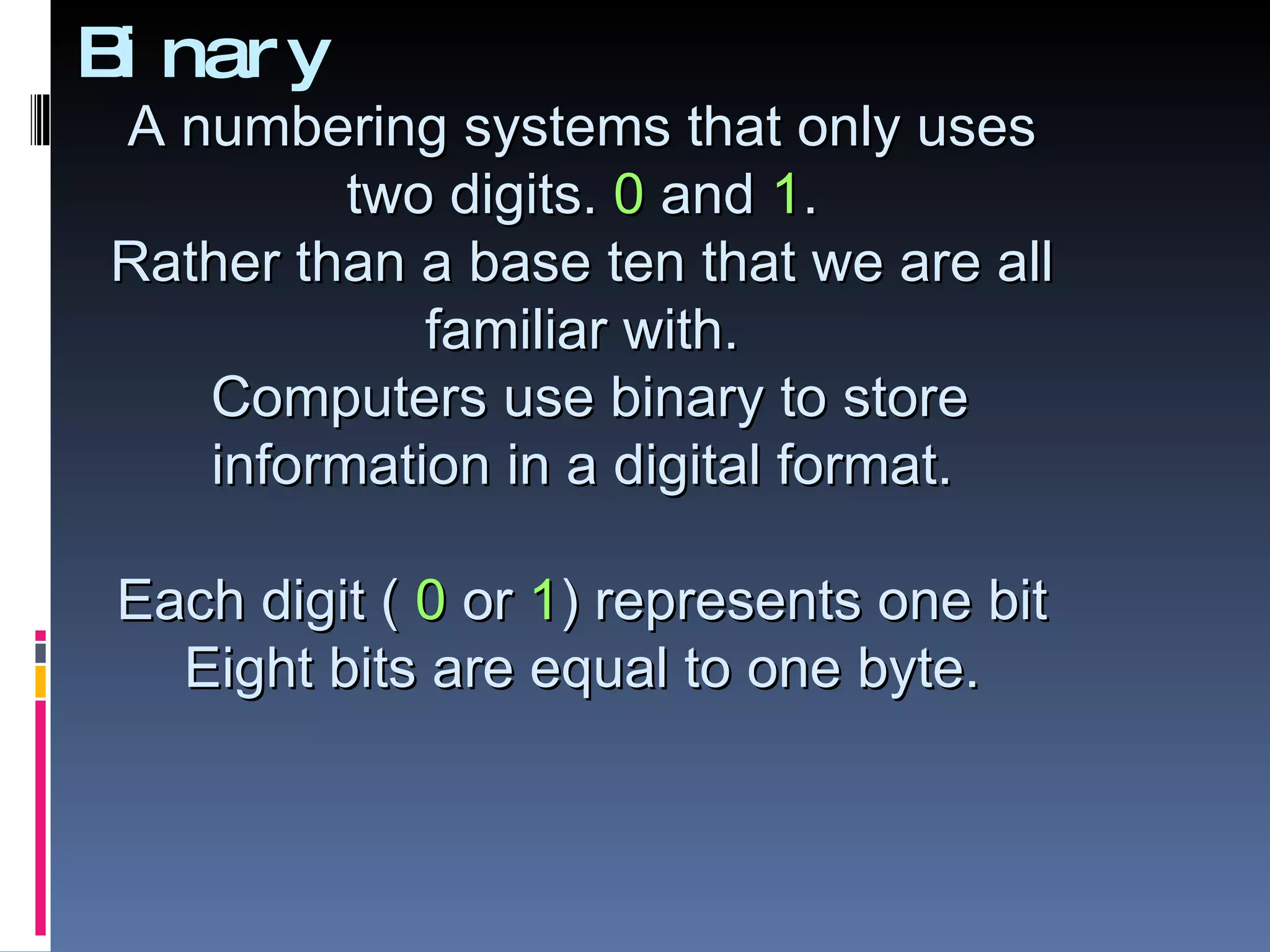 B nar y
 i
A numbering systems that only uses
         two digits. 0 and 1.
Rather than a base ten that we are all
            familiar with.
   Computers use binary to store
   information in a digital format.

 Each digit ( 0 or 1) represents one bit
   Eight bits are equal to one byte.
 