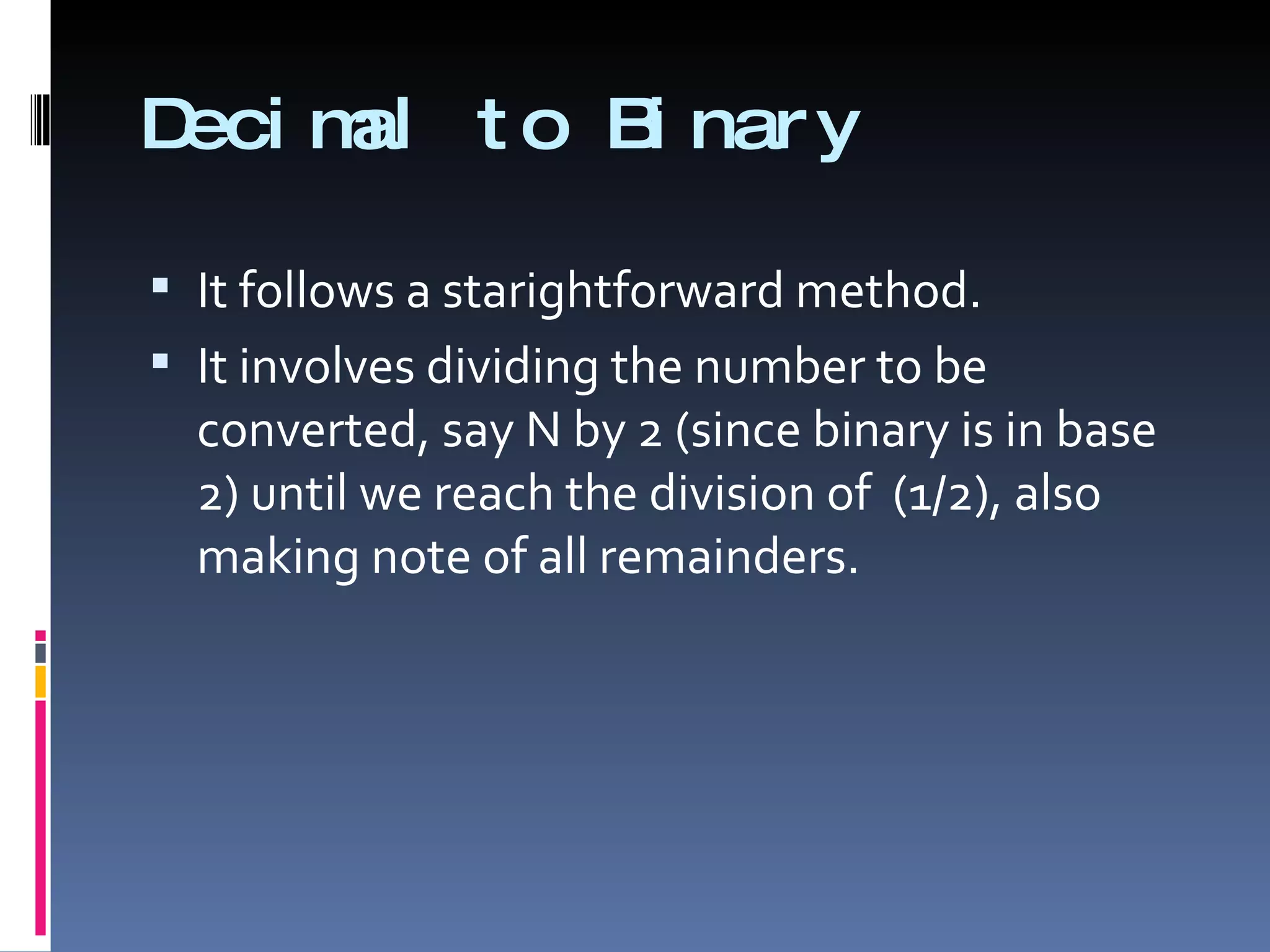 Deci m t o B nar y
      al    i

 It follows a starightforward method.
 It involves dividing the number to be
  converted, say N by 2 (since binary is in base
  2) until we reach the division of (1/2), also
  making note of all remainders.
 
