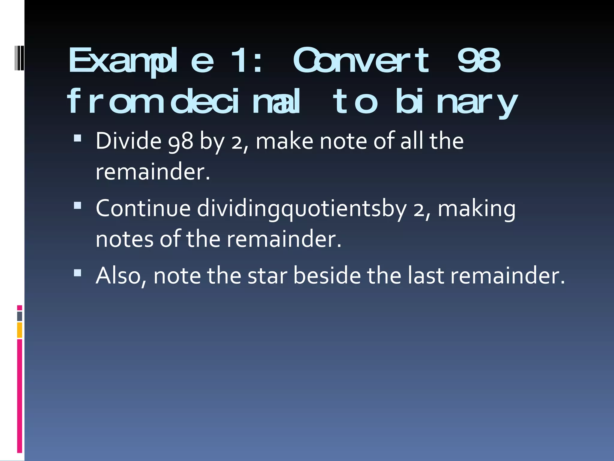 Exam e 1: C
      pl        onver t 98
f r om deci m t o bi nar y
             al
 Divide 98 by 2, make note of all the
  remainder.
 Continue dividingquotientsby 2, making
  notes of the remainder.
 Also, note the star beside the last remainder.
 