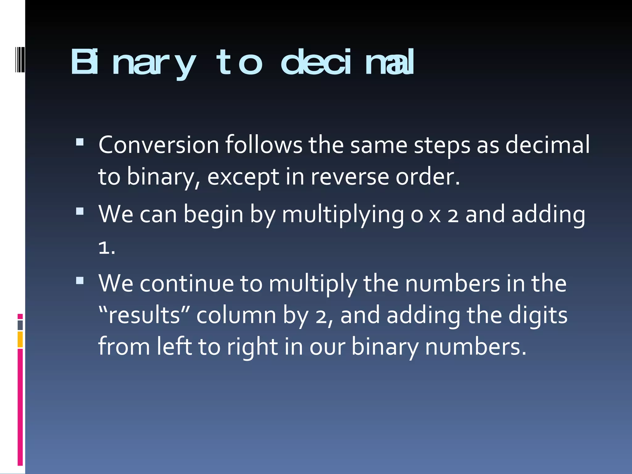 B nar y t o deci m
 i                al

 Conversion follows the same steps as decimal
  to binary, except in reverse order.
 We can begin by multiplying 0 x 2 and adding
  1.
 We continue to multiply the numbers in the
  “results” column by 2, and adding the digits
  from left to right in our binary numbers.
 