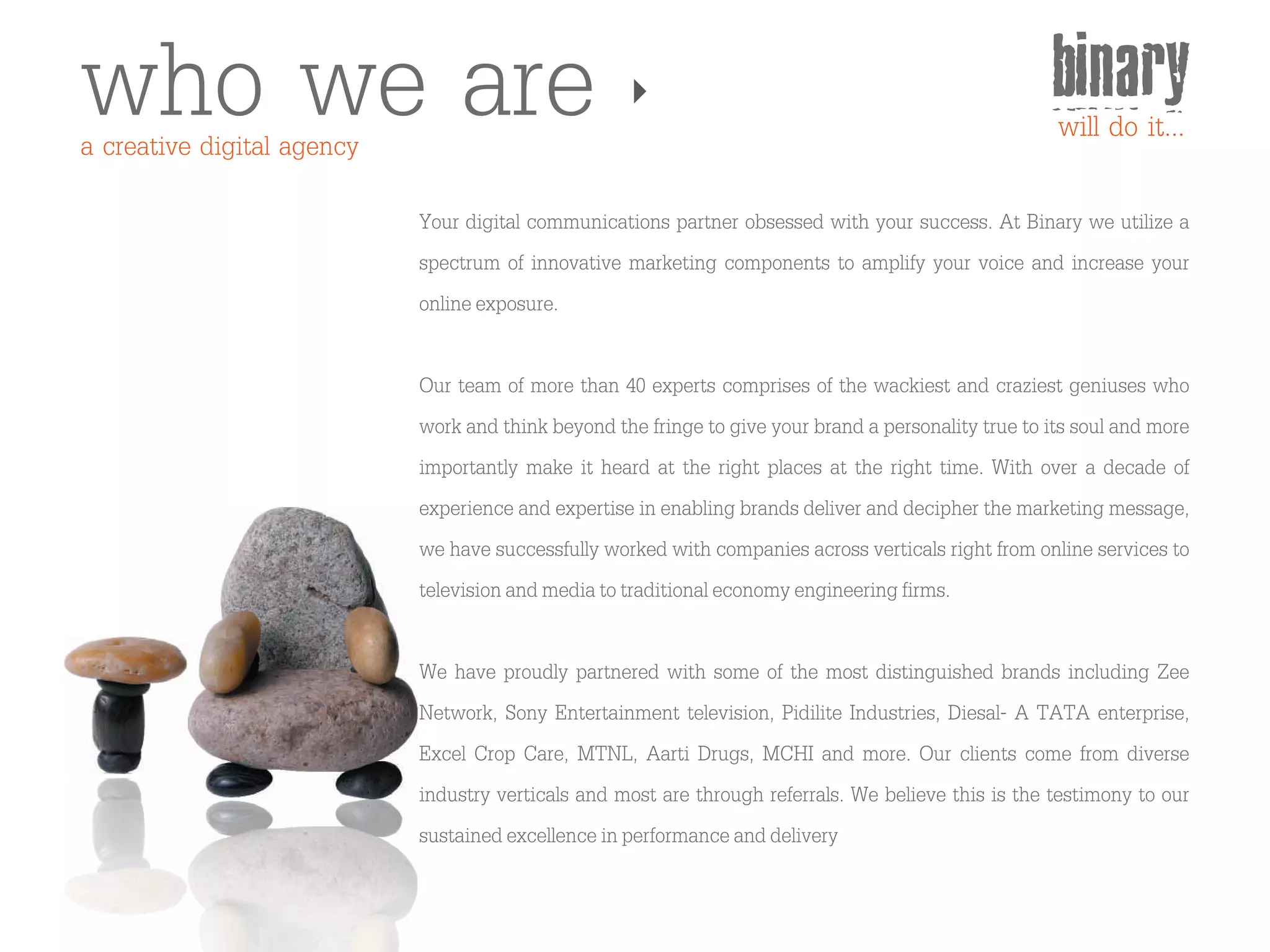 who we are
a creative digital agency
                                                                                                      binary
                                                                                                      will do it...

                            Your digital communications partner obsessed with your success. At Binary we utilize a
                            spectrum of innovative marketing components to amplify your voice and increase your
                            online exposure.

                            Our team of more than 40 experts comprises of the wackiest and craziest geniuses who
                            work and think beyond the fringe to give your brand a personality true to its soul and more
                            importantly make it heard at the right places at the right time. With over a decade of
                            experience and expertise in enabling brands deliver and decipher the marketing message,
                            we have successfully worked with companies across verticals right from online services to
                            television and media to traditional economy engineering firms.

                            We have proudly partnered with some of the most distinguished brands including Zee
                            Network, Sony Entertainment television, Pidilite Industries, Diesal- A TATA enterprise,
                            Excel Crop Care, MTNL, Aarti Drugs, MCHI and more. Our clients come from diverse
                            industry verticals and most are through referrals. We believe this is the testimony to our
                            sustained excellence in performance and delivery
 