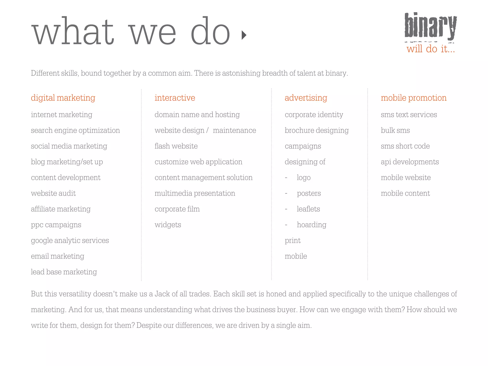 what we do                                                                                                           binary
                                                                                                                     will do it...
Different skills, bound together by a common aim. There is astonishing breadth of talent at binary.

digital marketing                      interactive                              advertising                   mobile promotion
internet marketing                     domain name and hosting                  corporate identity            sms text services
search engine optimization             website design / maintenance             brochure designing            bulk sms
social media marketing                 flash website                            campaigns                     sms short code
blog marketing/set up                  customize web application                designing of                  api developments
content development                    content management solution              - logo                        mobile website
website audit                          multimedia presentation                  - posters                     mobile content
affiliate marketing                    corporate film                           - leaflets
ppc campaigns                          widgets                                  - hoarding
google analytic services                                                        print
email marketing                                                                 mobile
lead base marketing
But this versatility doesn't make us a Jack of all trades. Each skill set is honed and applied specifically to the unique challenges of
marketing. And for us, that means understanding what drives the business buyer. How can we engage with them? How should we
write for them, design for them? Despite our differences, we are driven by a single aim.
 