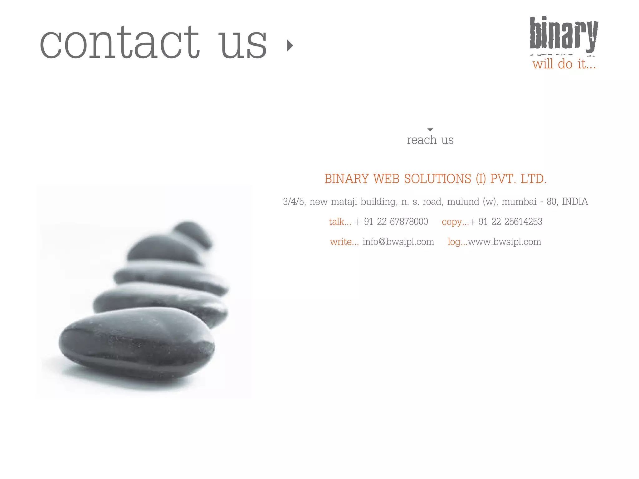 contact us                                                           binary
                                                                     will do it...


                                         reach us

                      BINARY WEB SOLUTIONS (I) PVT. LTD.
             3/4/5, new mataji building, n. s. road, mulund (w), mumbai - 80, INDIA
                       talk... + 91 22 67878000 copy...+ 91 22 25614253
                        write... info@bwsipl.com log...www.bwsipl.com
 
