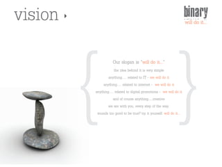 vision                                                                 binary




         { {
                                                                       will do it...




                    Our slogan is "will do it..."
                      the idea behind it is very simple
                 anything..... related to IT - we will do it
              anything..... related to internet - we will do it
         anything..... related to digital promotions - we will do it
                     and of course anything…..creative
                 we are with you, every step of the way.
          sounds too good to be true? try it yourself. will do it...
 