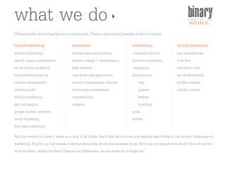what we do                                                                                                           binary
                                                                                                                     will do it...
Different skills, bound together by a common aim. There is astonishing breadth of talent at binary.

digital marketing                      interactive                              advertising                   mobile promotion
internet marketing                     domain name and hosting                  corporate identity            sms text services
search engine optimization             website design / maintenance             brochure designing            bulk sms
social media marketing                 flash website                            campaigns                     sms short code
blog marketing/set up                  customize web application                designing of                  api developments
content development                    content management solution              - logo                        mobile website
website audit                          multimedia presentation                  - posters                     mobile content
affiliate marketing                    corporate film                           - leaflets
ppc campaigns                          widgets                                  - hoarding
google analytic services                                                        print
email marketing                                                                 mobile
lead base marketing
But this versatility doesn't make us a Jack of all trades. Each skill set is honed and applied specifically to the unique challenges of
marketing. And for us, that means understanding what drives the business buyer. How can we engage with them? How should we
write for them, design for them? Despite our differences, we are driven by a single aim.
 
