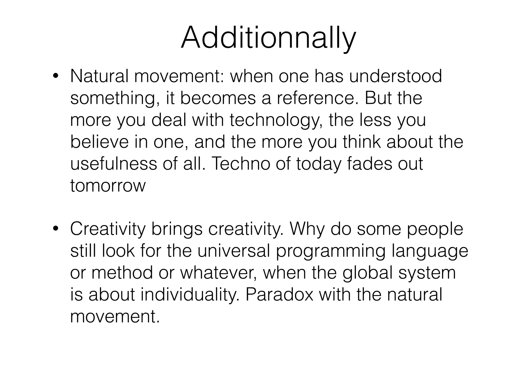 Additionnally
• Natural movement: when one has understood
something, it becomes a reference. But the
more you deal with technology, the less you
believe in one, and the more you think about the
usefulness of all. Techno of today fades out
tomorrow
• Creativity brings creativity. Why do some people
still look for the universal programming language
or method or whatever, when the global system
is about individuality. Paradox with the natural
movement.
 