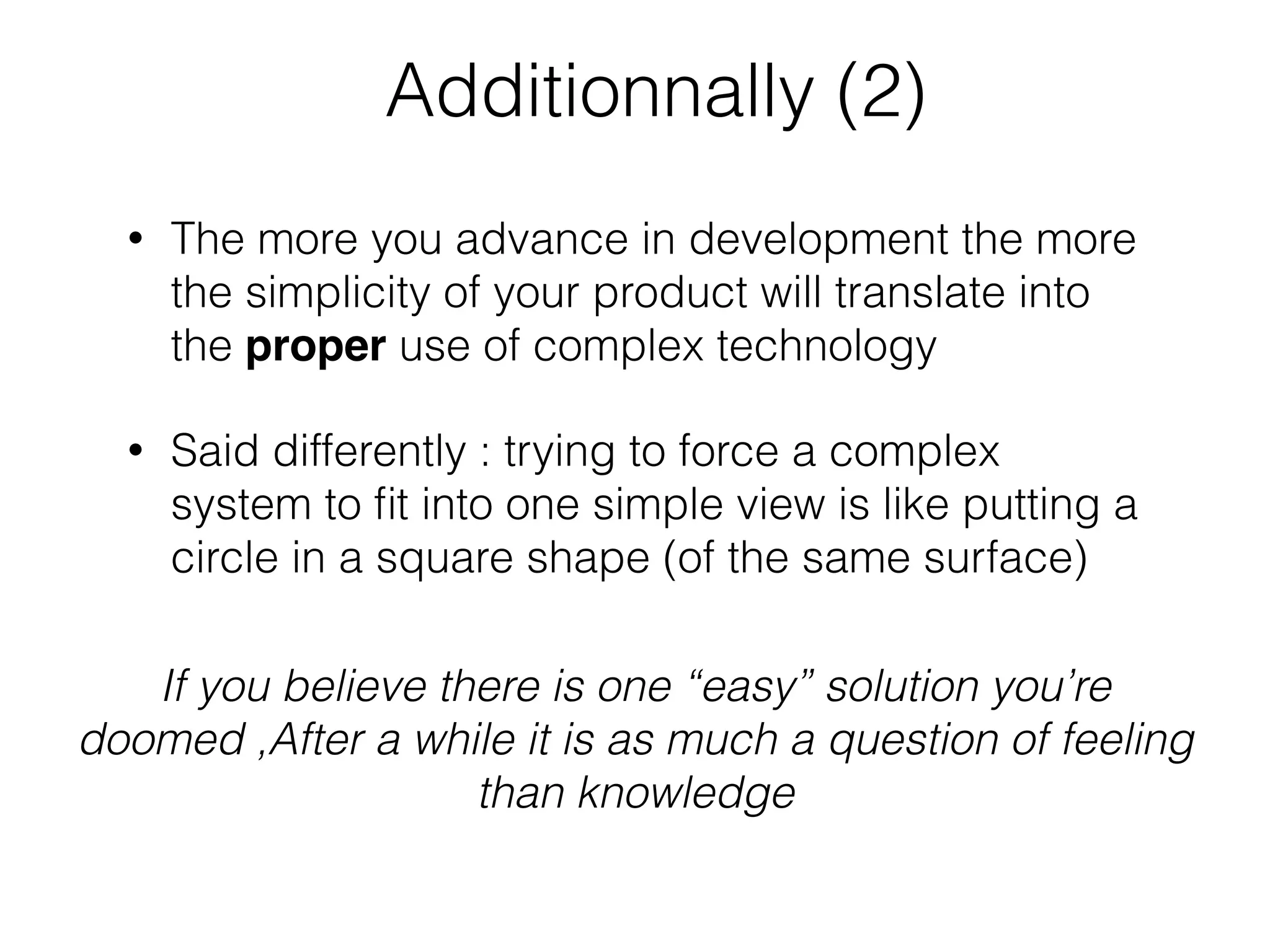 Additionnally (2)
• The more you advance in development the more
the simplicity of your product will translate into
the proper use of complex technology
• Said differently : trying to force a complex
system to ﬁt into one simple view is like putting a
circle in a square shape (of the same surface)
If you believe there is one “easy” solution you’re
doomed ,After a while it is as much a question of feeling
than knowledge
 