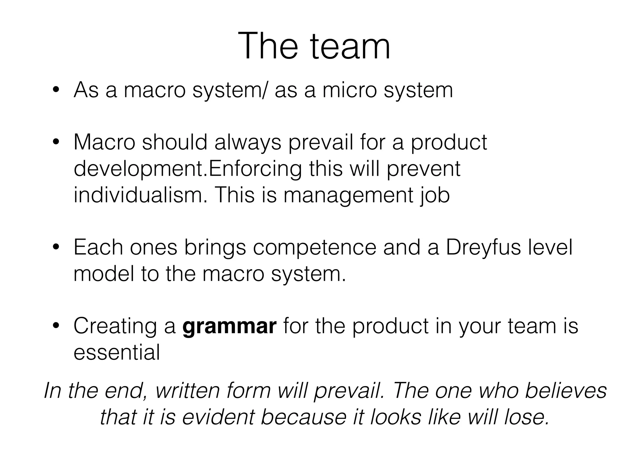 The team
• As a macro system/ as a micro system
• Macro should always prevail for a product
development.Enforcing this will prevent
individualism. This is management job
• Each ones brings competence and a Dreyfus level
model to the macro system.
• Creating a grammar for the product in your team is
essential
In the end, written form will prevail. The one who believes
that it is evident because it looks like will lose.
 