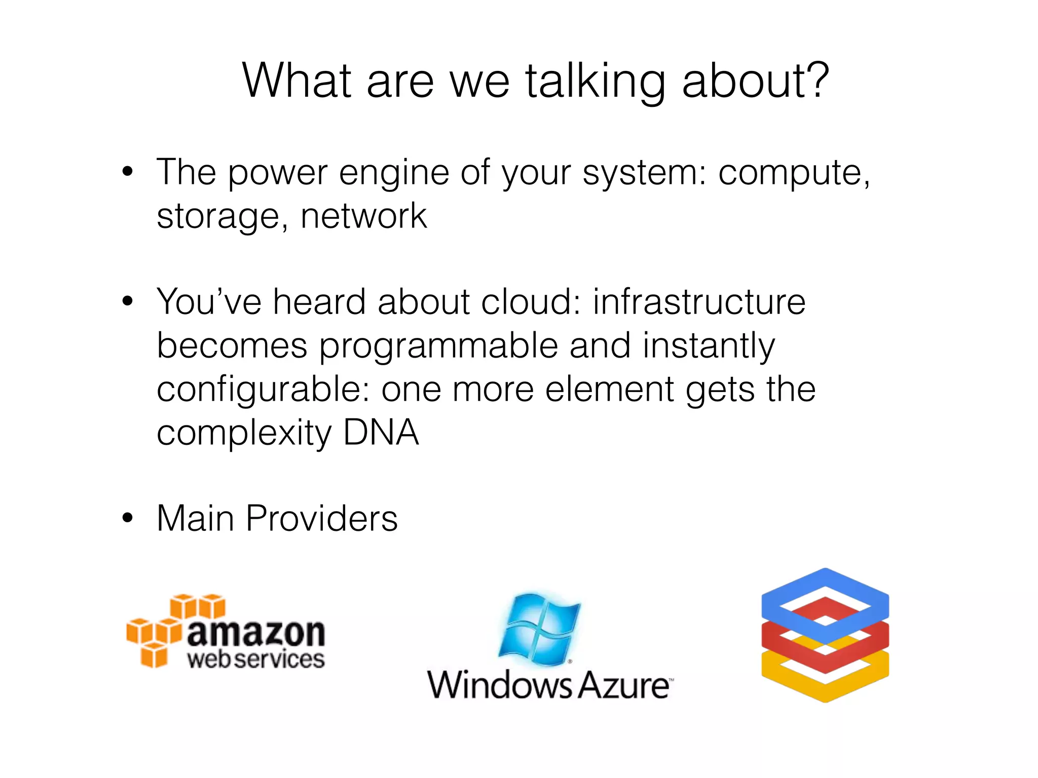 • The power engine of your system: compute,
storage, network
• You’ve heard about cloud: infrastructure
becomes programmable and instantly
conﬁgurable: one more element gets the
complexity DNA
• Main Providers
What are we talking about?
 