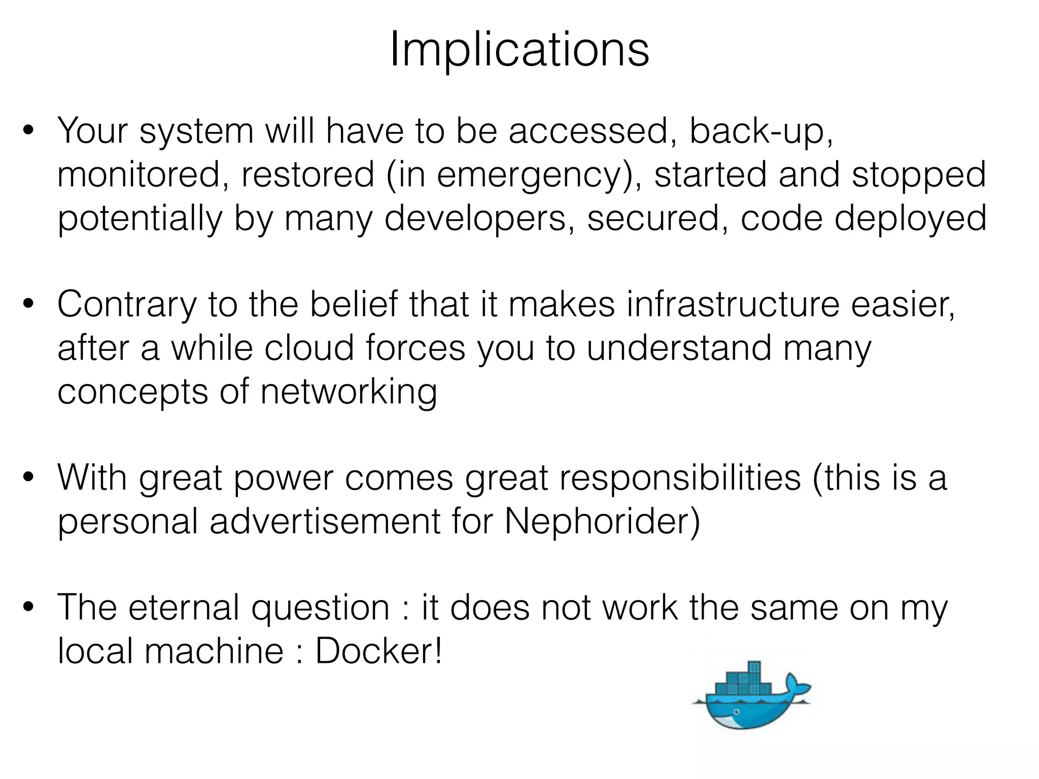 • Your system will have to be accessed, back-up,
monitored, restored (in emergency), started and stopped
potentially by many developers, secured, code deployed
• Contrary to the belief that it makes infrastructure easier,
after a while cloud forces you to understand many
concepts of networking
• With great power comes great responsibilities (this is a
personal advertisement for Nephorider)
• The eternal question : it does not work the same on my
local machine : Docker!
Implications
 