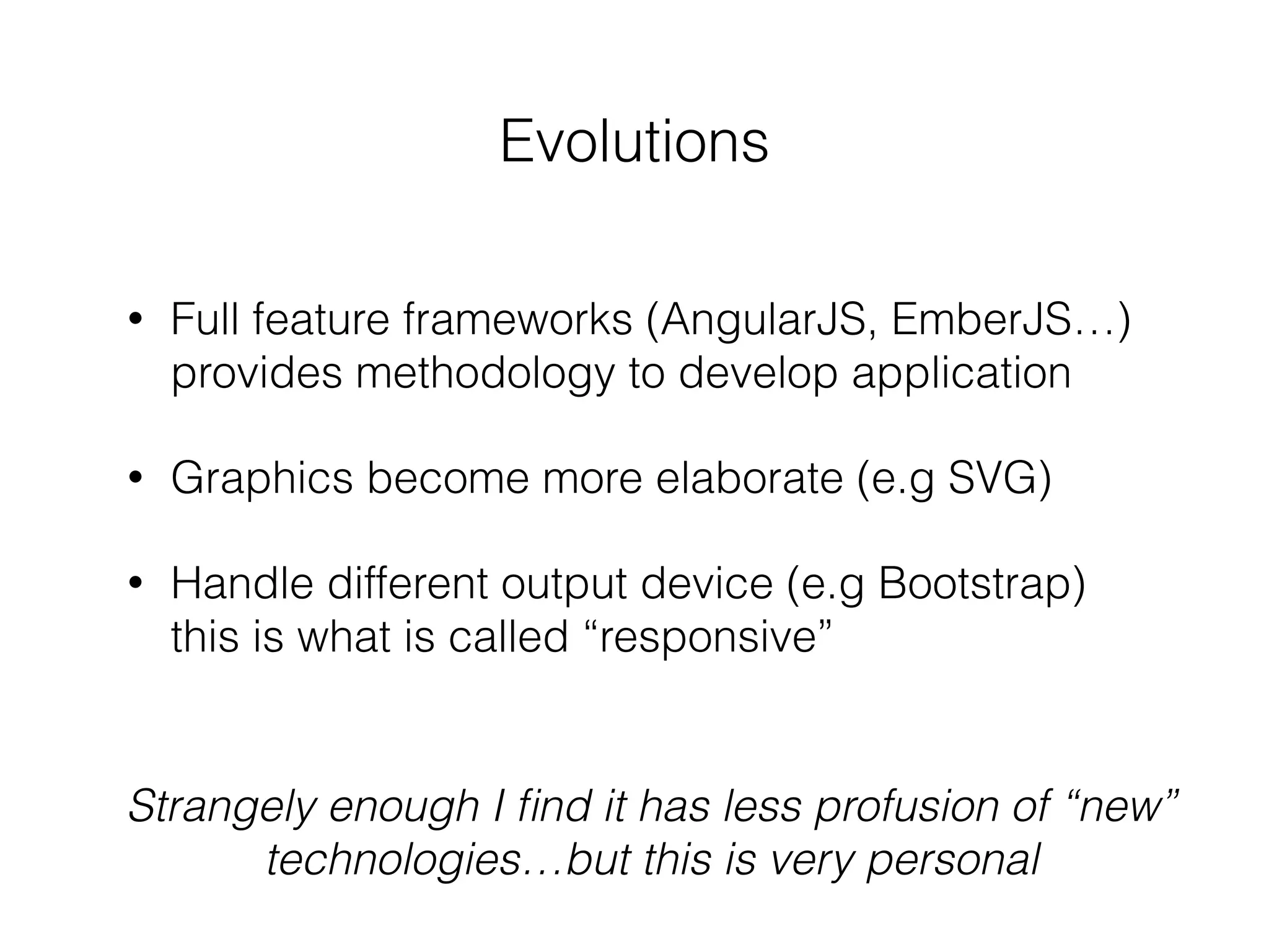 Evolutions
• Full feature frameworks (AngularJS, EmberJS…)
provides methodology to develop application
• Graphics become more elaborate (e.g SVG)
• Handle different output device (e.g Bootstrap)
this is what is called “responsive”
Strangely enough I ﬁnd it has less profusion of “new”
technologies…but this is very personal
 