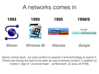 A networks comes in
Server comes back : we write content to present it and technology to search it.
Clients are strong but start to be seen as way to browse content, in addition to
create it. Age of “universal hope” : all Microsoft, all Java, all HTML
1993 1995 1998/91995
Mosaic Windows 95 Altavista Google
 
