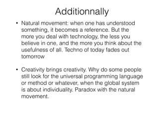Additionnally
• Natural movement: when one has understood
something, it becomes a reference. But the
more you deal with technology, the less you
believe in one, and the more you think about the
usefulness of all. Techno of today fades out
tomorrow
• Creativity brings creativity. Why do some people
still look for the universal programming language
or method or whatever, when the global system
is about individuality. Paradox with the natural
movement.
 