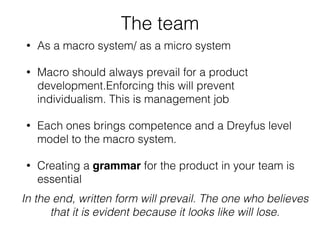The team
• As a macro system/ as a micro system
• Macro should always prevail for a product
development.Enforcing this will prevent
individualism. This is management job
• Each ones brings competence and a Dreyfus level
model to the macro system.
• Creating a grammar for the product in your team is
essential
In the end, written form will prevail. The one who believes
that it is evident because it looks like will lose.
 