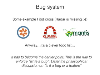 Bug system
Some example I did cross (Radar is missing :-()
It has to become the center point. This is the rule to
enforce “write a bug”. Defer the philosophical
discussion on “is it a bug or a feature”
Anyway…it’s a clever todo list…
 