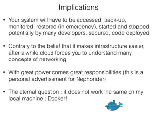 • Your system will have to be accessed, back-up,
monitored, restored (in emergency), started and stopped
potentially by many developers, secured, code deployed
• Contrary to the belief that it makes infrastructure easier,
after a while cloud forces you to understand many
concepts of networking
• With great power comes great responsibilities (this is a
personal advertisement for Nephorider)
• The eternal question : it does not work the same on my
local machine : Docker!
Implications
 