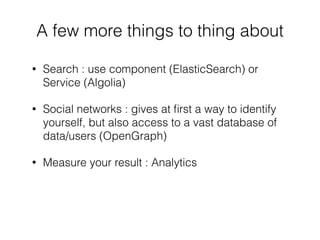 • Search : use component (ElasticSearch) or
Service (Algolia)
• Social networks : gives at ﬁrst a way to identify
yourself, but also access to a vast database of
data/users (OpenGraph)
• Measure your result : Analytics
A few more things to thing about
 
