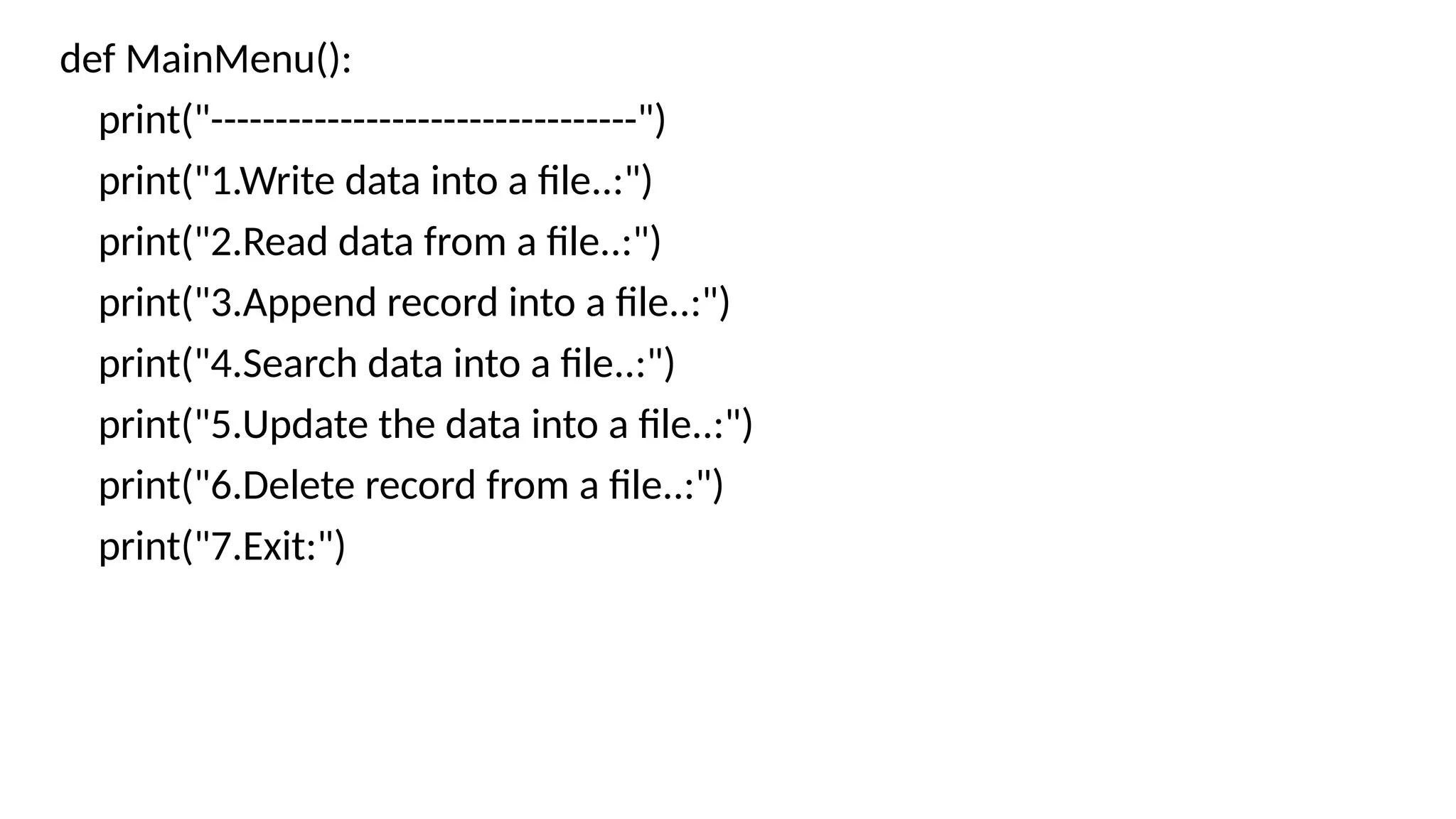 def MainMenu():
print("---------------------------------")
print("1.Write data into a file..:")
print("2.Read data from a file..:")
print("3.Append record into a file..:")
print("4.Search data into a file..:")
print("5.Update the data into a file..:")
print("6.Delete record from a file..:")
print("7.Exit:")
 