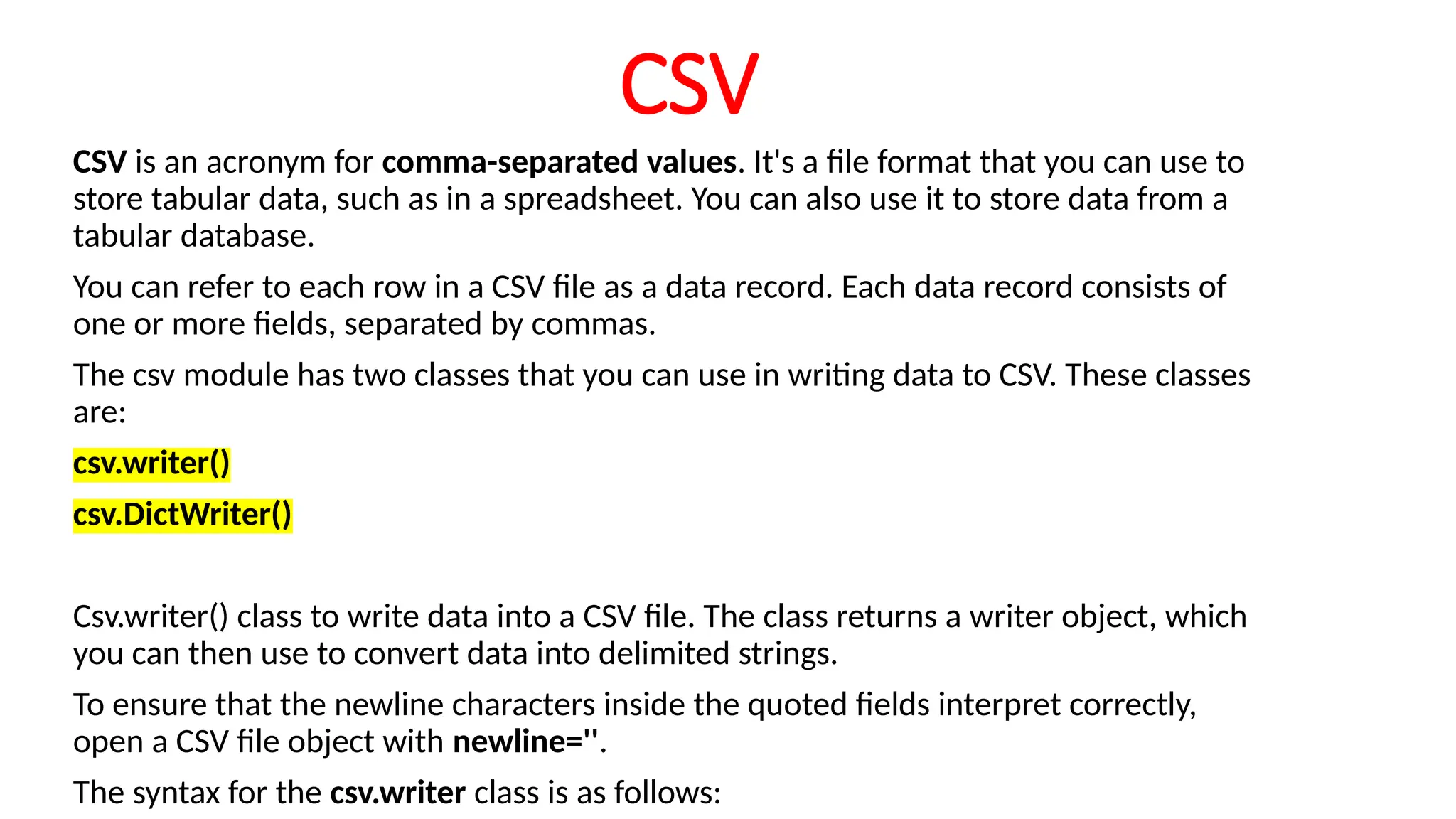 CSV
CSV is an acronym for comma-separated values. It's a file format that you can use to
store tabular data, such as in a spreadsheet. You can also use it to store data from a
tabular database.
You can refer to each row in a CSV file as a data record. Each data record consists of
one or more fields, separated by commas.
The csv module has two classes that you can use in writing data to CSV. These classes
are:
csv.writer()
csv.DictWriter()
Csv.writer() class to write data into a CSV file. The class returns a writer object, which
you can then use to convert data into delimited strings.
To ensure that the newline characters inside the quoted fields interpret correctly,
open a CSV file object with newline=''.
The syntax for the csv.writer class is as follows:
 