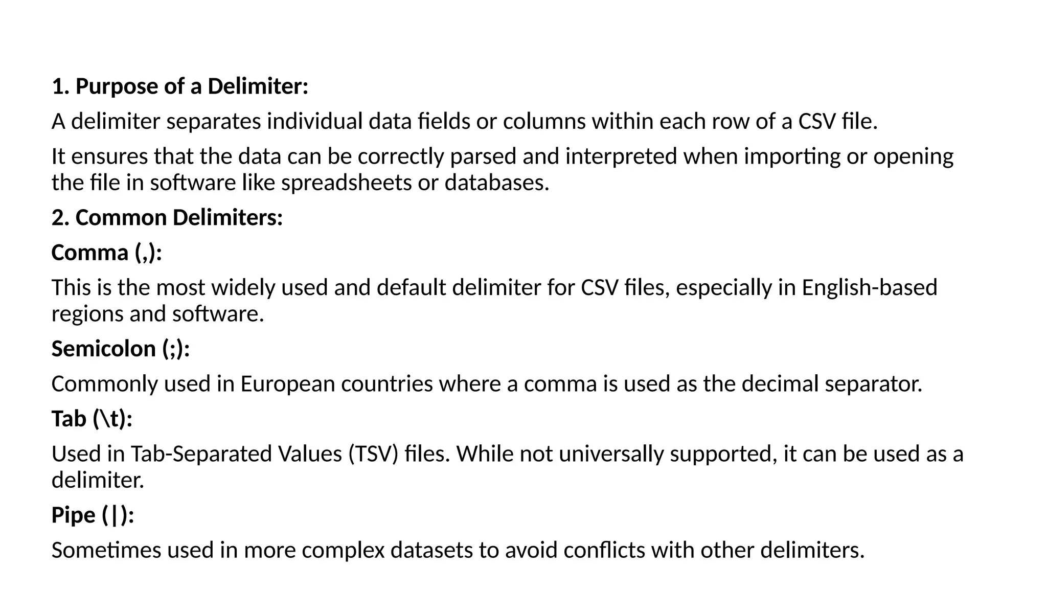 1. Purpose of a Delimiter:
A delimiter separates individual data fields or columns within each row of a CSV file.
It ensures that the data can be correctly parsed and interpreted when importing or opening
the file in software like spreadsheets or databases.
2. Common Delimiters:
Comma (,):
This is the most widely used and default delimiter for CSV files, especially in English-based
regions and software.
Semicolon (;):
Commonly used in European countries where a comma is used as the decimal separator.
Tab (t):
Used in Tab-Separated Values (TSV) files. While not universally supported, it can be used as a
delimiter.
Pipe (|):
Sometimes used in more complex datasets to avoid conflicts with other delimiters.
 