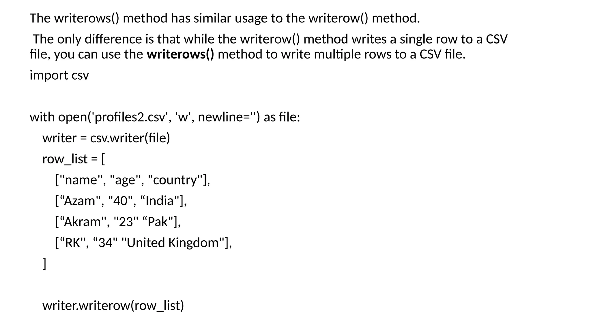 The writerows() method has similar usage to the writerow() method.
The only difference is that while the writerow() method writes a single row to a CSV
file, you can use the writerows() method to write multiple rows to a CSV file.
import csv
with open('profiles2.csv', 'w', newline='') as file:
writer = csv.writer(file)
row_list = [
["name", "age", "country"],
[“Azam", "40", “India"],
[“Akram", "23" “Pak"],
[“RK", “34" "United Kingdom"],
]
writer.writerow(row_list)
 