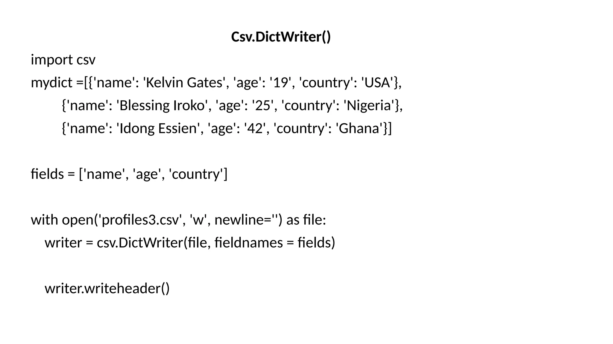 Csv.DictWriter()
import csv
mydict =[{'name': 'Kelvin Gates', 'age': '19', 'country': 'USA'},
{'name': 'Blessing Iroko', 'age': '25', 'country': 'Nigeria'},
{'name': 'Idong Essien', 'age': '42', 'country': 'Ghana'}]
fields = ['name', 'age', 'country']
with open('profiles3.csv', 'w', newline='') as file:
writer = csv.DictWriter(file, fieldnames = fields)
writer.writeheader()
 