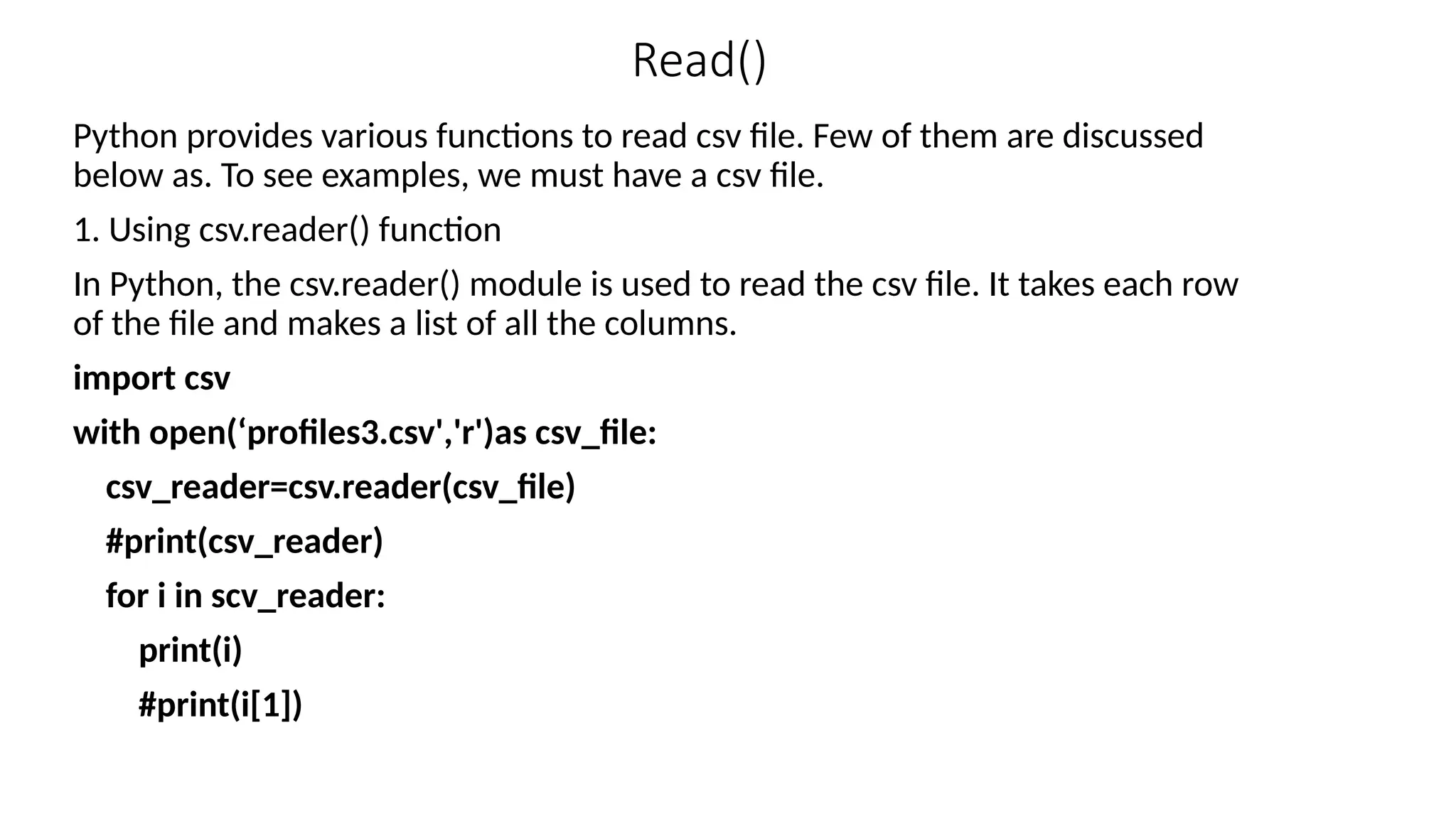 Read()
Python provides various functions to read csv file. Few of them are discussed
below as. To see examples, we must have a csv file.
1. Using csv.reader() function
In Python, the csv.reader() module is used to read the csv file. It takes each row
of the file and makes a list of all the columns.
import csv
with open(‘profiles3.csv','r')as csv_file:
csv_reader=csv.reader(csv_file)
#print(csv_reader)
for i in scv_reader:
print(i)
#print(i[1])
 