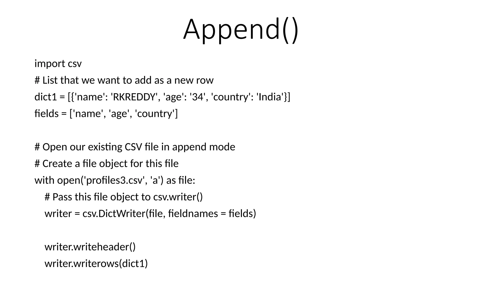 Append()
import csv
# List that we want to add as a new row
dict1 = [{'name': 'RKREDDY', 'age': '34', 'country': 'India'}]
fields = ['name', 'age', 'country']
# Open our existing CSV file in append mode
# Create a file object for this file
with open('profiles3.csv', 'a') as file:
# Pass this file object to csv.writer()
writer = csv.DictWriter(file, fieldnames = fields)
writer.writeheader()
writer.writerows(dict1)
 